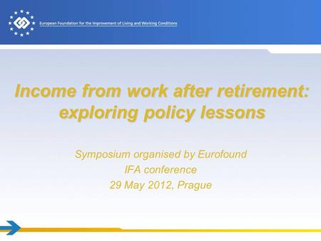 Income from work after retirement: exploring policy lessons Symposium organised by Eurofound IFA conference 29 May 2012, Prague.