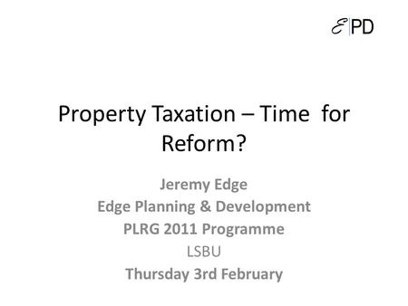 Property Taxation – Time for Reform? Jeremy Edge Edge Planning & Development PLRG 2011 Programme LSBU Thursday 3rd February.