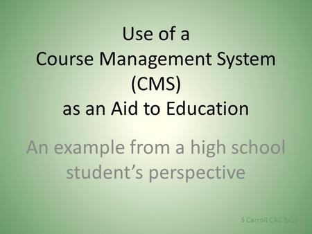 Use of a Course Management System (CMS) as an Aid to Education An example from a high school student’s perspective S Carroll CAC 5/13.