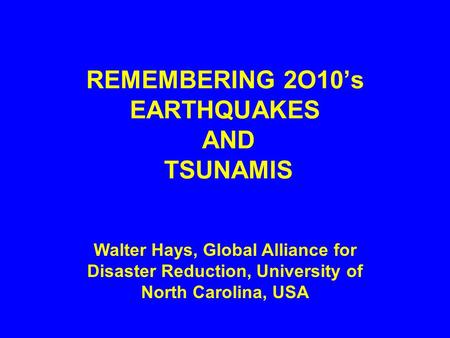 REMEMBERING 2O10’s EARTHQUAKES AND TSUNAMIS Walter Hays, Global Alliance for Disaster Reduction, University of North Carolina, USA.