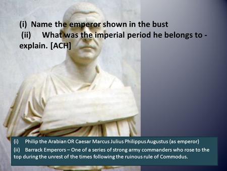 (i) Name the emperor shown in the bust (ii)What was the imperial period he belongs to - explain. [ACH] (i)Philip the Arabian OR Caesar Marcus Julius Philippus.