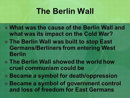 The Berlin Wall What was the cause of the Berlin Wall and what was its impact on the Cold War? The Berlin Wall was built to stop East Germans/Berliners.