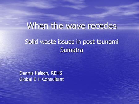 When the wave recedes Solid waste issues in post-tsunami Sumatra Dennis Kalson, REHS Global E H Consultant.