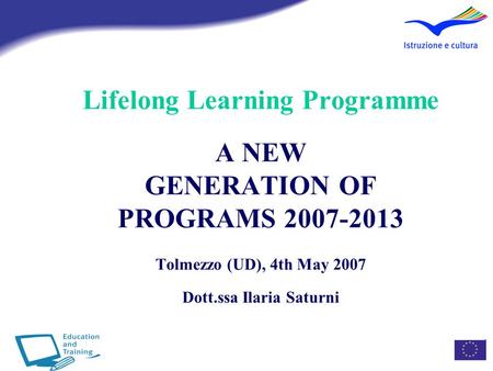 Lifelong Learning Programme A NEW GENERATION OF PROGRAMS 2007-2013 Tolmezzo (UD), 4th May 2007 Dott.ssa Ilaria Saturni.
