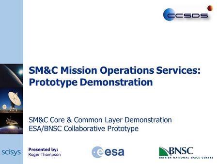 SM&C Mission Operations Services: Prototype Demonstration SM&C Core & Common Layer Demonstration ESA/BNSC Collaborative Prototype Presented by: Roger Thompson.