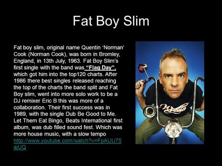 Fat Boy Slim Fat boy slim, original name Quentin ‘Norman’ Cook (Norman Cook), was born in Bromley, England, in 13th July, 1963. Fat Boy Slim’s first single.
