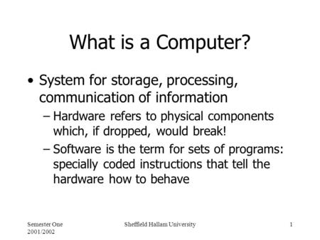 Semester One 2001/2002 Sheffield Hallam University1 What is a Computer? System for storage, processing, communication of information –Hardware refers to.