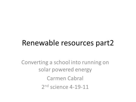 Renewable resources part2 Converting a school into running on solar powered energy Carmen Cabral 2 nd science 4-19-11.