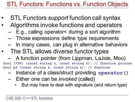 CSE 332: C++ STL functors STL Functors: Functions vs. Function Objects STL Functors support function call syntax Algorithms invoke functions and operators.