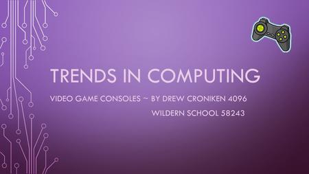 TRENDS IN COMPUTING VIDEO GAME CONSOLES ~ BY DREW CRONIKEN 4096 WILDERN SCHOOL 58243.