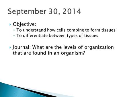  Objective: ◦ To understand how cells combine to form tissues ◦ To differentiate between types of tissues  Journal: What are the levels of organization.