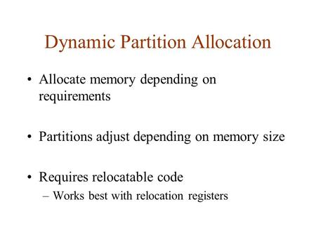 Dynamic Partition Allocation Allocate memory depending on requirements Partitions adjust depending on memory size Requires relocatable code –Works best.