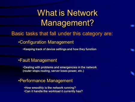 Basic tasks that fall under this category are: What is Network Management? Fault Management Dealing with problems and emergencies in the network (router.