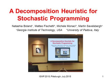 A Decomposition Heuristic for Stochastic Programming Natashia Boland +, Matteo Fischetti*, Michele Monaci*, Martin Savelsbergh + + Georgia Institute of.