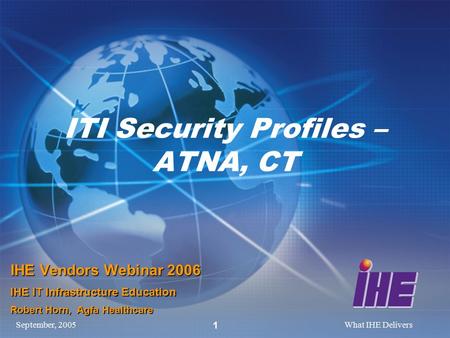 September, 2005What IHE Delivers 1 ITI Security Profiles – ATNA, CT IHE Vendors Webinar 2006 IHE IT Infrastructure Education Robert Horn, Agfa Healthcare.