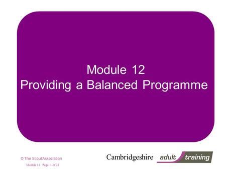 © The Scout Association Cambridgeshire Module 13 Page: 1 of 23 Module 12 Providing a Balanced Programme.