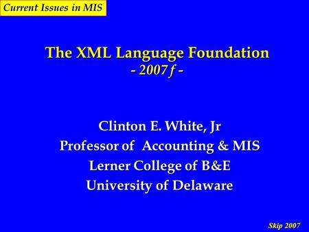 Skip 2007 Current Issues in MIS The XML Language Foundation - 2007 f - Clinton E. White, Jr Professor of Accounting & MIS Lerner College of B&E University.