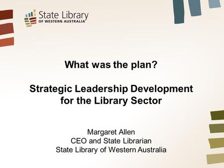 What was the plan? Strategic Leadership Development for the Library Sector Margaret Allen CEO and State Librarian State Library of Western Australia.