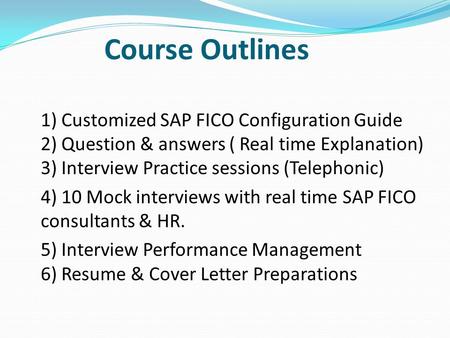 Course Outlines 1) Customized SAP FICO Configuration Guide 2) Question & answers ( Real time Explanation) 3) Interview Practice sessions (Telephonic)