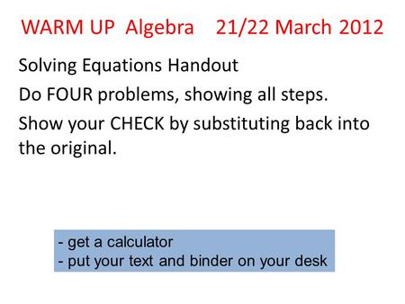 WARM UP Algebra 21/22 March 2012 Solving Equations Handout Do FOUR problems, showing all steps. Show your CHECK by substituting back into the original.