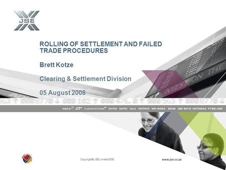 Copyright© JSE Limited 2005 www.jse.co.za ROLLING OF SETTLEMENT AND FAILED TRADE PROCEDURES Brett Kotze Clearing & Settlement Division 05 August 2008.