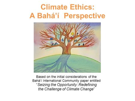 Climate Ethics: A Bahá’í Perspective Based on the initial considerations of the Bahá’í International Community paper entitled “Seizing the Opportunity: