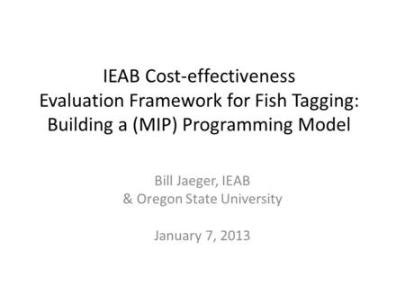 IEAB Cost-effectiveness Evaluation Framework for Fish Tagging: Building a (MIP) Programming Model Bill Jaeger, IEAB & Oregon State University January 7,