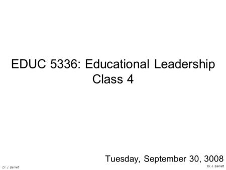 EDUC 5336: Educational Leadership Class 4 Tuesday, September 30, 3008 Dr. J. Barnett.