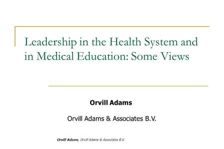 Orvill Adams, Orvill Adams & Associates B.V. Orvill Adams Orvill Adams & Associates B.V. Leadership in the Health System and in Medical Education: Some.