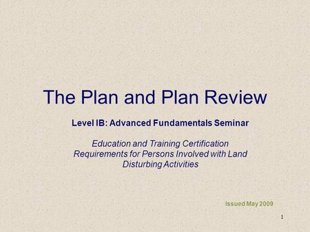 1 The Plan and Plan Review Issued May 2009 Level IB: Advanced Fundamentals Seminar Education and Training Certification Requirements for Persons Involved.