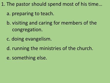 1. The pastor should spend most of his time… a. preparing to teach. b. visiting and caring for members of the congregation. c. doing evangelism. d. running.