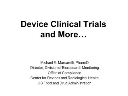 Device Clinical Trials and More… Michael E. Marcarelli, PharmD Director, Division of Bioresearch Monitoring Office of Compliance Center for Devices and.