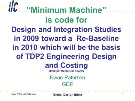 April 2009 AAP Review Global Design Effort 1 “Minimum Machine” is code for Design and Integration Studies in 2009 toward a Re-Baseline in 2010 which will.