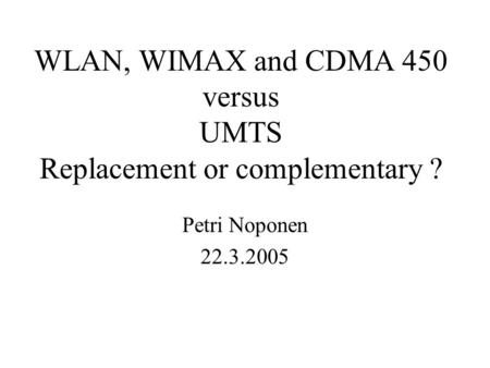 WLAN, WIMAX and CDMA 450 versus UMTS Replacement or complementary ? Petri Noponen 22.3.2005.