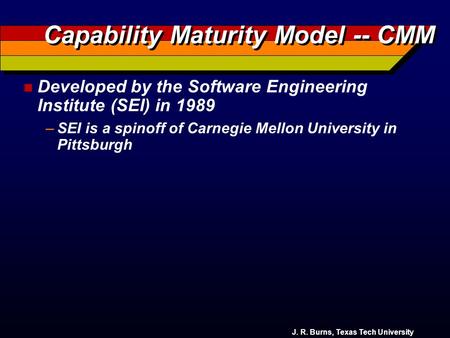 J. R. Burns, Texas Tech University Capability Maturity Model -- CMM n Developed by the Software Engineering Institute (SEI) in 1989 –SEI is a spinoff.