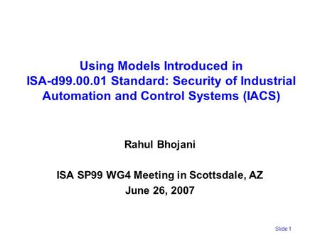Slide 1 Using Models Introduced in ISA-d99.00.01 Standard: Security of Industrial Automation and Control Systems (IACS) Rahul Bhojani ISA SP99 WG4 Meeting.