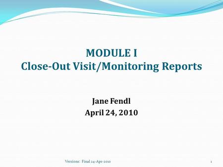 MODULE I Close-Out Visit/Monitoring Reports Jane Fendl April 24, 2010 1Versions: Final 24-Apr-2010.