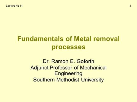 Lecture No 111 Fundamentals of Metal removal processes Dr. Ramon E. Goforth Adjunct Professor of Mechanical Engineering Southern Methodist University.