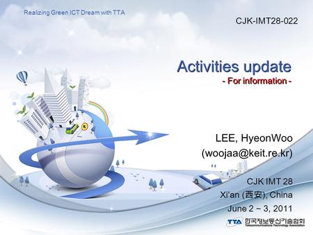 Realizing Green ICT Dream with TTA Activities update - For information - LEE, HyeonWoo CJK IMT 28 Xi’an (西安), China June 2 ~ 3, 2011.