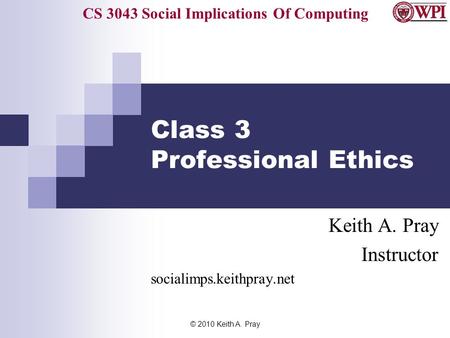 CS 3043 Social Implications Of Computing © 2010 Keith A. Pray Class 3 Professional Ethics Keith A. Pray Instructor socialimps.keithpray.net.