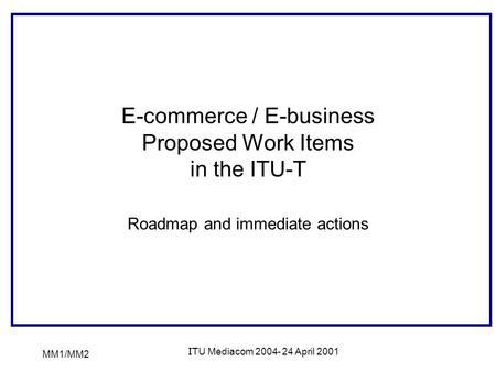 MM1/MM2 ITU Mediacom 2004- 24 April 2001 E-commerce / E-business Proposed Work Items in the ITU-T Roadmap and immediate actions.