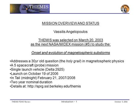 THEMIS FDMO Review Introduction − 1 October 5, 2004 MISSION OVERVIEW AND STATUS Vassilis Angelopoulos THEMIS was selected on March 20, 2003 as the next.