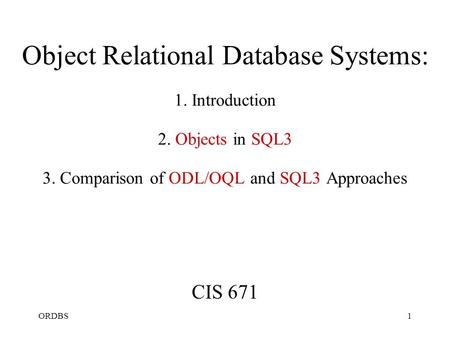 ORDBS1 Object Relational Database Systems: 1. Introduction 2. Objects in SQL3 3. Comparison of ODL/OQL and SQL3 Approaches CIS 671.