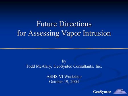 GeoSyntec Future Directions for Assessing Vapor Intrusion by Todd McAlary, GeoSyntec Consultants, Inc. AEHS VI Workshop October 19, 2004.