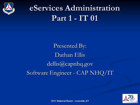 EServices Administration Part 1 - IT 01 Presented By: Dathan Ellis Software Engineer - CAP NHQ/IT 2011 National Board – Louisville, KY.
