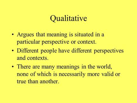 Qualitative Argues that meaning is situated in a particular perspective or context. Different people have different perspectives and contexts. There are.