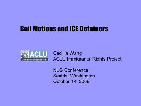 Bail Motions and ICE Detainers Cecillia Wang ACLU Immigrants’ Rights Project NLG Conference Seattle, Washington October 14, 2009.