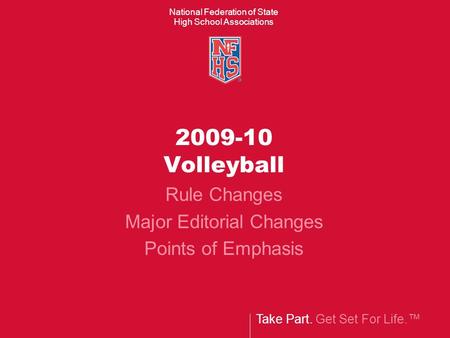 Take Part. Get Set For Life.™ National Federation of State High School Associations 2009-10 Volleyball Rule Changes Major Editorial Changes Points of Emphasis.