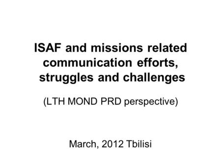 ISAF and missions related communication efforts, struggles and challenges (LTH MOND PRD perspective) March, 2012 Tbilisi.