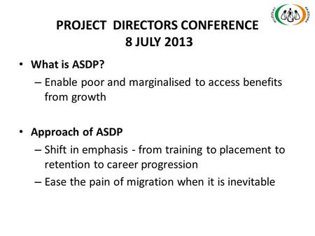 PROJECT DIRECTORS CONFERENCE 8 JULY 2013 What is ASDP? – Enable poor and marginalised to access benefits from growth Approach of ASDP – Shift in emphasis.
